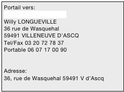 Portail vers:
wlongueville@nordnet.fr
Willy LONGUEVILLE 
36 rue de Wasquehal 
59491 VILLENEUVE D'ASCQ
Tel/Fax 03 20 72 78 37
Portable 06 07 17 00 90


Adresse: 
36, rue de Wasquehal 59491 V d’Ascq


03 20 72 78 37
06 07 17 00 90

