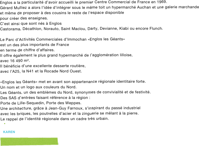 Englos a la particularité d’avoir accueilli le premier Centre Commercial de France en 1969.
Gérard Mulliez a alors l’idée d’intégrer sous le même toit un hypermarché Auchan et une galerie marchande
et même de proposer à des cousins le reste de l’espace disponible
pour créer des enseignes. 
C’est ainsi que sont nés à Englos 
Castorama, Décathlon, Norauto, Saint Maclou, Darty, Devianne, Kiabi ou encore Flunch.

Le Parc d’Activités Commerciales d’Immochan «Englos les Géants»
est un des plus importants de France 
en terme de chiffre d’affaires.
Il offre également le plus grand hypermarché de l’agglomération lilloise, 
avec 16 490 m². 
Il bénéficie d’une excellente desserte routière, 
avec l’A25, la N41 et la Rocade Nord Ouest. 

«Englos les Géants» met en avant son appartenance régionale identitaire forte.  
Un nom et un logo aux couleurs du Nord. 
Les Géants, un des emblèmes du Nord, synonymes de convivialité et de festivité. 
Des SAS d’entrées faisant référence à la région : 
Porte de Lille-Sequedin, Porte des Weppes. 
Une architecture, grâce à Jean-Guy Farnoux, s’inspirant du passé industriel 
avec les briques, les poutrelles d’acier et la zinguerie se mêlant à la pierre. 
Le rappel de l’identité régionale dans un cadre très urbain. 


karen

￼