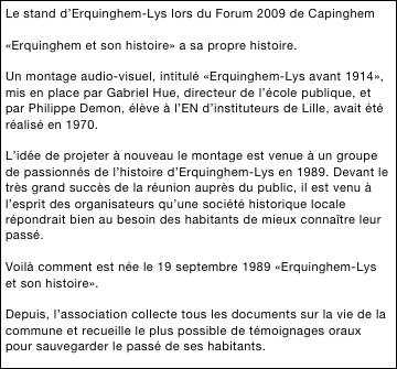 Le stand d’Erquinghem-Lys lors du Forum 2009 de Capinghem

«Erquinghem et son histoire» a sa propre histoire.

Un montage audio-visuel, intitulé «Erquinghem-Lys avant 1914», mis en place par Gabriel Hue, directeur de l’école publique, et par Philippe Demon, élève à l’EN d’instituteurs de Lille, avait été réalisé en 1970.

L’idée de projeter à nouveau le montage est venue à un groupe de passionnés de l’histoire d’Erquinghem-Lys en 1989. Devant le très grand succès de la réunion auprès du public, il est venu à l’esprit des organisateurs qu’une société historique locale répondrait bien au besoin des habitants de mieux connaître leur passé.

Voilà comment est née le 19 septembre 1989 «Erquinghem-Lys et son histoire». 

Depuis, l’association collecte tous les documents sur la vie de la commune et recueille le plus possible de témoignages oraux pour sauvegarder le passé de ses habitants.

’
