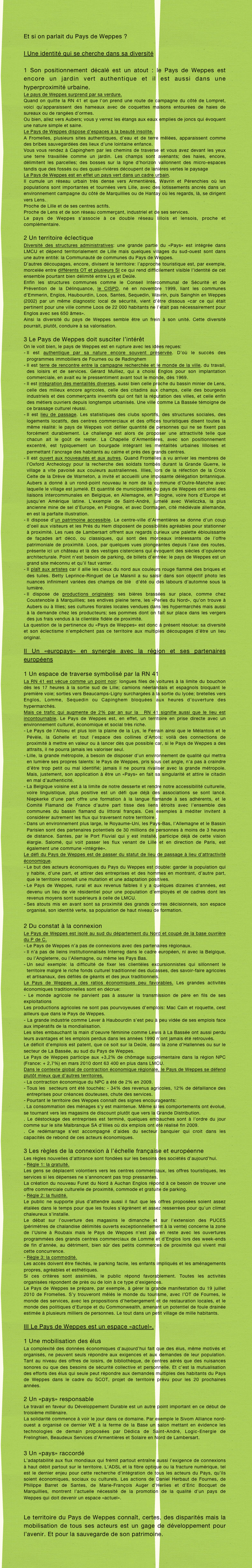 
Et si on parlait du Pays de Weppes ?

I Une identité qui se cherche dans sa diversité

1 Son positionnement décalé est un atout : le Pays de Weppes est encore un jardin vert authentique et il est aussi dans une hyperproximité urbaine. 
Le pays de Weppes surprend par sa verdure.
Quand on quitte la RN 41 et que l’on prend une route de campagne du côté de Lompret, voici qu’apparaissent des hameaux avec de coquettes maisons entourées de haies de sureaux ou de rangées d’ormes.
Ou bien, allez vers Aubers; vous y verrez les étangs aux eaux emplies de joncs qui évoquent une nature simple et saine.
Le Pays de Weppes dispose d’espaces à la beauté insolite.
A Fromelles, plusieurs sites authentiques, d’eau et de terre mêlées, apparaissent comme des bribes sauvegardées des lieux d’une lointaine enfance.
Vous vous rendez à Capinghem par les chemins de traverse et vous avez devant les yeux une terre travaillée comme un jardin. Les champs sont avenants; des haies, encore, délimitent les parcelles; des bosses sur la ligne d’horizon vallonnent des micro-espaces tandis que des fossés ou des quasi-rivières découpent de lanières vertes le paysage
Le Pays de Weppes est en effet un pays vert dans un cadre urbain.
Il cumule un réseau urbain très dense vers Armentières, Wavrin et Pérenchies où les populations sont importantes et tournées vers Lille, avec des lotissements ancrés dans un environnement campagne du côté de Marquillies ou de Hantay où les regards, là, se dirigent vers Lens.
Proche de Lille et de ses centres actifs.
Proche de Lens et de son réseau commerçant, industriel et de ses services.
Le pays de Weppes s’associe à ce double réseau lillois et lensois, proche et complémentaire.

2 Un territoire éclectique
Diversité des structures administratives: une grande partie du «Pays» est intégrée dans LMCU et dépend territorialement de Lille mais quelques villages du sud-ouest sont dans une autre entité: la Communauté de communes du Pays de Weppes.
D’autres découpages, encore, divisent le territoire: l’approche touristique est, par exemple, morcelée entre différents OT et plusieurs SI ce qui rend difficilement visible l’identité de cet ensemble pourtant bien délimité entre Lys et Deûle.
Enfin les structures communes comme le Conseil Intercommunal de Sécurité et de Prévention de la Délinquance, le CISPD, né en novembre 1999, liant les communes d’Emmerin, Englos, Haubourdin, Loos, Santes, Sequedin, Wavrin, puis Sainghin en Weppes (2002) par un même diagnostic local de sécurité, vient d’être dissous «car ce qui était pertinent pour une ville comme Loos de 22 000 habitants ne l’était pas nécessairement pour Englos avec ses 650 âmes».
Ainsi la diversité du pays de Weppes semble être un frein à son unité. Cette diversité pourrait, plutôt, conduire à sa valorisation.

3 Le Pays de Weppes doit susciter l’intérêt
On le voit bien, le pays de Weppes est en rupture avec les idées reçues:
Il est authentique par sa nature encore souvent préservée. D’où le succès des programmes immobiliers de Fournes ou de Radinghem
Il est terre de rencontre entre la campagne recherchée et le monde de la ville, du travail, des loisirs et de services. Gérard Mulliez, qui a choisi Englos pour son implantation commerciale, en avait eu le pressentiment avant tout le monde, dès 1969.
Il est intégration des mentalités diverses, aussi bien celle proche du bassin minier de Lens, celle des milieux encore agricoles, celle des citadins aux champs, celle des bourgeois industriels et des commerçants inventifs qui ont fait la réputation des villes, et celle enfin des métiers ouvriers depuis longtemps urbanisés. Une ville comme La Bassée témoigne de ce brassage culturel réussi.
Il est lieu de passage. Les statistiques des clubs sportifs, des structures sociales, des logements locatifs, des centres commerciaux et des offices touristiques disent toutes la même réalité: le pays de Weppes voit défiler quantité de personnes qui ne se fixent pas forcément durablement. Le challenge est alors de proposer une attractivité telle que chacun ait le goût de rester. La Chapelle d’Armentières, avec son positionnement excentré, est typiquement un bourgade intégrant les mentalités urbaines lilloises et permettant l’ancrage des habitants au calme et près des grands centres.
Il est ouvert aux nouveautés et aux autres. Quand Fromelles a vu arriver les membres de l’Oxford Archeology pour la recherche des soldats tombés durant la Grande Guerre, le village a vite pavoisé aux couleurs australiennes. Illies, lors de la réfection de la Croix Celte de la Drève de Warneton, a invité et accueilli une imposante délégation britannique. Aubers a donné à un rond-point nouveau le nom de la commune d’Outre-Manche avec laquelle le village est jumelé. Et quantité de municipalités du pays de Weppes ont ainsi des liaisons intercommunales en Belgique, en Allemagne, en Pologne, voire hors d’Europe et jusqu’en Amérique latine. L’exemple de Saint-André, jumelé avec Wieliczka, la plus ancienne mine de sel d’Europe, en Pologne, et avec Dormagen, cité médiévale allemande, en est la parfaite illustration.
Il dispose d’un patrimoine accessible. Le centre-ville d’Armentières se donne d’un coup d’oeil aux visiteurs et les Prés du Hem disposent de possibilités agréables pour stationner à proximité. Les rues de Lambersart offrent aux regards curieux une palette éblouissante de façades art déco, ou classiques, qui sont des morceaux intéressants de l’offre patrimoniale de proximité. Loos, par quelques vues plongeantes depuis l’axe des routes, présente ici un château et là des vestiges cisterciens qui évoquent des siècles d’opulence architecturale. Point n’est besoin de parking, de billets d’entrée: le pays de Weppes est un grand site méconnu et qu’il faut vanter.
Il plaît aux artistes car il allie les cieux du nord aux couleurs rouge flammé des briques et des tuiles. Betty Leprince-Ringuet de Le Maisnil a su saisir dans son objectif photo les nuances infiniment variées des champs de blé  d’été ou des labours d’automne sous la lumière.
Il dispose de productions originales: ses bières brassées sur place, comme chez Coustenoble à Marquillies; ses endives pleine terre, les «Perles du Nord», qu’on trouve à Aubers ou à Illies; ses cultures florales locales vendues dans les hypermarchés mais aussi à la demande chez les producteurs; ses pommes dont on fait sur place dans les vergers des jus frais vendus à la clientèle fidèle de proximité.
La question de la pertinence du «Pays de Weppes» est donc à présent résolue: sa diversité et son éclectisme n’empêchent pas ce territoire aux multiples découpages d’être un lieu original.

II Un «europays» en synergie avec la région et ses partenaires européens

1 Un espace de traverse symbolisé par la RN 41
La RN 41 est vécue comme un point noir: longues files de voitures à la limite du bouchon dès les 17 heures à la sortie sud de Lille; camions néerlandais et espagnols bloquant le première voie; sorties vers Beaucamps-Ligny surchargées à la sortie du lycée; bretelles vers Englos, Lomme, Sequedin ou Capinghem bloquées aux heures d’ouverture des hypermarchés.
Mais ce trafic qui augmente de 2% par an sur la  RN 41 signifie aussi que le lieu est  incontournable. Le Pays de Weppes est, en effet, un territoire en prise directe avec un environnement culturel, économique et social très riche.
Le Pays de l’Alloeu et plus loin la plaine de la Lys, le Ferrain ainsi que le Mélantois et le Pévèle, la Gohelle et tout l’espace des collines d’Artois: voilà des connections de proximité à mettre en valeur ou à lancer dès que possible car, si le Pays de Weppes a des attraits, il ne pourra jamais les valoriser seul.
Lille, la grande métropole, a besoin de disposer d’un environnement de qualité qui mettra en lumière ses propres talents: le Pays de Weppes, pris sous cet angle, n’a pas à craindre d’être trop petit ou mal identifié; jamais il ne pourra rivaliser avec la grande métropole. Mais, justement, son application à être un «Pays» en fait sa singularité et attire le citadin en mal d’authenticité.
La Belgique voisine est à la limite de notre desserte et rendre notre accessibilité culturelle, voire linguistique, plus positive est un défi que déjà des associations se sont lancé. Niepkerke d’une part offre une formation à la langue flamande à ses adhérents, et le Comité Flamand de France d’autre part tisse des liens étroits avec l’ensemble des communes du bassin flamand du littoral français. Ces exemples à méditer invitent à considérer autrement les flux qui traversent notre territoire . 
Dans un environnement plus large, le Royaume-Uni, les Pays-Bas, l’Allemagne et le Bassin Parisien sont des partenaires potentiels de 30 millions de personnes à moins de 3 heures de distance. Santes, par le Port Fluvial qui y est installé, participe déjà de cette vision élargie. Salomé, qui voit passer les flux venant de Lille et en direction de Paris, est également une commune «intégrée». 
Le défi du Pays de Weppes est de passer du statut de lieu de passage à lieu d’attractivité économique.
Le but des acteurs économiques du Pays du Weppes est double: garder la population qui y habite, d’une part, et attirer des entreprises et des hommes en montrant, d’autre part, que le territoire connaît une mutation et une adaptation positives.
Le Pays de Weppes, rural et aux revenus faibles il y a quelques dizaines d’années, est devenu un lieu de vie résidentiel pour une population d’employés et de cadres dont les revenus moyens sont supérieurs à celle de LMCU.
Ses atouts mis en avant sont sa proximité des grands centres décisionnels, son espace organisé, son identité verte, sa population de haut niveau de formation. 

2 Du constat à la connexion
Le Pays de Weppes est isolé au sud du département du Nord et coupé de la base ouvrière du P de C.
Le Pays de Weppes n’a pas de connexions avec des partenaires régionaux.
Il n’a pas de lieins institutionnalisés Interreg dans le cadre européen, ni avec la Belgique, ou l’Angleterre, ou l’Allemagne, ou même les Pays Bas. 
Un seul exemple: la difficulté de fixer les clientèles excursionnistes qui sillonnent le territoire malgré le riche fonds culturel traditionnel des ducasses, des savoir-faire agricoles et artisanaux, des défilés de géants et des jeux traditionnels.
Le Pays de Weppes a des ratios économiques peu favorables. Les grandes activités économiques traditionnelles sont en décrue: 
- Le monde agricole ne parvient pas à assurer la transmission de père en fils de ses exploitations
Les productions agricoles ne sont pas pourvoyeuses d’emplois: Mac Cain et roquette, cest ailleurs que dans le Pays de Weppes.
- La grande industrie comme Lever à Haubourdin s’est peu à peu vidée de ses emplois face aux impératifs de la mondialisation.
Les sites embauchant la main d’oeuvre féminine comme Lewis à La Bassée ont aussi perdu leurs avantages et les emplois perdus dans les années 1990 n’ont jamais été retrouvés.
Le déficit d’emplois est patent, que ce soit sur la Deûle, dans la zone d’Hallennes ou sur le secteur de La Bassée, au sud du Pays de Weppes. 
Le Pays de Weppes participe aux +3,2% de chômage supplémentaire dans la région NPC (France: + 2,7%) en mars 2010 dont 63 400 en plus dans LMCU.
Dans le contexte global de contraction économique régionale, le Pays de Weppes se défend plutôt mieux que d’autres territoires.
La contraction économique du NPC a été de 2% en 2009. 
Tous les  secteurs ont été touchés: - 34% des revenus agricoles, 12% de défaillance des entreprises pour créances douteuses, chute des services.
Pourtant le territoire des Weppes connaît des signes encourageants:
. La consommation des ménages s’y est maintenue. Même si les comportements ont évolué, se tournant vers les magasins de discount plutôt que vers la Grande Distribution.
. Le déstockage des entreprises est terminé, quelques embauches sont à l’ordre du jour comme sur le site Malbranque SA d’Illies où dix emplois ont été réalisé fin 2009.
. Ce redémarrage s’est accompagné d’aides du secteur banquier qui croit dans les capacités de rebond de ces acteurs économiques.

3 Les règles de la connexion à l’échelle française et européenne
Les règles nouvelles d’attirance sont fondées sur les besoins des sociétés d’aujourd’hui. 
Règle 1: la gratuité. 
Les gens se déplacent volontiers vers les centres commerciaux, les offres touristiques, les services si les dépenses ne s’annoncent pas trop pressantes. 
La création du nouveau Furet du Nord à Auchan Englos répond à ce besoin de trouver une offre commerciale culturelle de proximité, commode et gratuite de parking.
Règle 2: la fluidité. 
Le public ne supporte plus d’attendre aussi il faut que les offres proposées soient assez étalées dans le temps pour que les foules s’égrènent et assez resserrées pour qu’un climat chaleureux s’installe.
Le débat sur l’ouverture des magasins le dimanche et sur l’extension des PUCES (périmètres de chalandise délimités ouverts exceptionnellement à la vente) concerne la zone de l’Usine à Roubaix mais le Pays de Weppes n’est pas en reste avec les ouvertures programmées des grands centres commerciaux de Lomme et d’Englos lors des week-ends de fin d’année, au détriment, bien sûr des petits commerces de proximité qui vivent mal cette concurrence.
Règle 3: la commodité. 
Les accès doivent être fléchés, le parking facile, les enfants impliqués et les aménagements propres, agréables et esthétiques. 
Si ces critères sont assimilés, le public répond favorablement. Toutes les activités organisées répondent de près ou de loin à ce type d’exigences.
Le Pays de Weppes se prépare, par exemple, à gérer la grande manifestation du 19 juillet 2010 de Fromelles. S’y trouveront mêlés le monde du tourisme, avec l’OT de Fournes, le monde des services, avec les propositions d’herbergement et de restauration locales, et le monde des politiques d’Europe et du Commonwealth, amenant un potentiel de foule drainée estimée à plusieurs milliers de personnes. Le tout dans un petit village de mille habitants.

III Le Pays de Weppes est un espace «actuel».
 
1 Une mobilisation des élus
La complexité des données économiques d’aujourd’hui fait que des élus, même motivés et organisés, ne peuvent seuls répondre aux exigences et aux demandes de leur population. Tant au niveau des offres de loisirs, de bibliothèque, de centres aérés que des nuisances sonores ou que des besoins de sécurité collective et personnelle. Et c’est la mutualisation des efforts des élus qui seule peut répondre aux demandes multiples des habitants du Pays de Weppes dans le cadre du SCOT, projet de territoire prévu pour les 20 prochaines années.

2 Un «pays» responsable
Le travail en faveur du Développement Durable est un autre point important en ce début de troisième millénaire.
La solidarité commence à voir le jour dans ce domaine. Par exemple le Sivom Alliance nord-ouest a organisé ce dernier WE à la ferme de la Base un salon mettant en évidence les technologies de demain proposées par Dédica de Saint-André, Logic-Energie de Frelinghien, Beaudeux Services d’Armentières et Solaire en Nord de Lambersart.

3 Un «pays» raccordé 
L’adaptabilité aux flux mondiaux qui frémit partout entraîne aussi l’exigence de connexions à haut débit partout sur le territoire. L’ADSL et la fibre optique ou la fracture numérique, tel est le dernier enjeu pour cette recherche d’intégration de tous les acteurs du Pays, qu’ils soient économiques, sociaux ou culturels. Les actions de Daniel Herbaut de Fournes, de Philippe Barret de Santes, de Marie-François Auger d’Herlies et d’Eric Bocquet de Marquillies, montrent l’actuelle nécessité de la promotion de la qualité d’un pays de Weppes qui doit devenir un espace «actuel». 

 
Le territoire du Pays de Weppes connaît, certes, des disparités mais la mobilisation de tous ses acteurs est un gage de développement pour l’avenir. Et pour la sauvegarde de son patrimoine.
