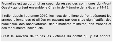 Fromelles est aujourd’hui au coeur du réseau des communes du «Front Ouest» qui créent ensemble le Chemin de Mémoire de la Guerre 14-18.

Il relie, depuis l’automne 2010, les lieux de la ligne de front séparant les armées allemandes et alliées en passant par des sites significatifs, des blockhaus, des observatoires, des cimetières militaires, des musées et des monuments individuels.

C’est le souvenir de toutes les victimes du conflit qui y est honoré. célébré.



