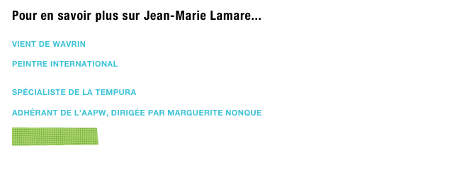 Pour en savoir plus sur Jean-Marie Lamare...

vient de Wavrin

Peintre international


spécialiste de la tempura

Adhérant de l’AAPW, dirigée par Marguerite Nonque

￼