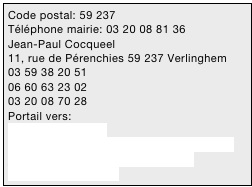 Code postal: 59 237
Téléphone mairie: 03 20 08 81 36
Jean-Paul Cocqueel 
11, rue de Pérenchies 59 237 Verlinghem
03 59 38 20 51
06 60 63 23 02
03 20 08 70 28
Portail vers:
www.verlinghem.fr
http://verlinghemautrement.over-blog.com
jean.paul.cocqueel@numericable.fr
mairie@verlinghem.fr

